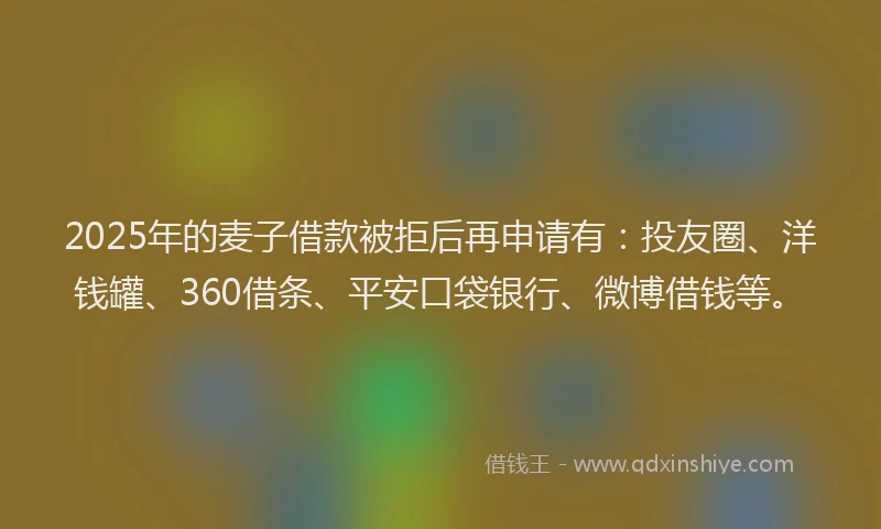 2025年的麦子借款被拒后再申请有：投友圈、洋钱罐、360借条、平安口袋银行、微博借钱等。