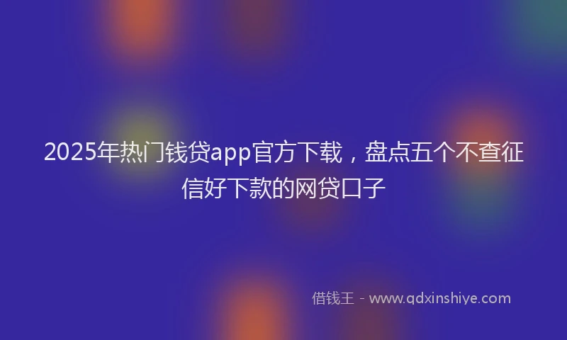 2025年热门钱贷app官方下载，盘点五个不查征信好下款的网贷口子