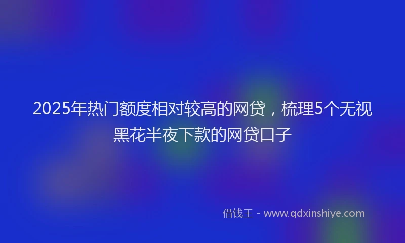 2025年热门额度相对较高的网贷，梳理5个无视黑花半夜下款的网贷口子