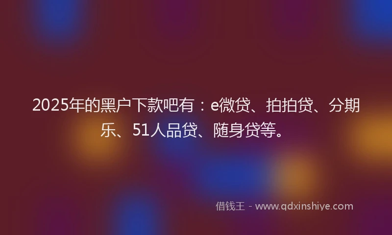 2025年的黑户下款吧有：e微贷、拍拍贷、分期乐、51人品贷、随身贷等。