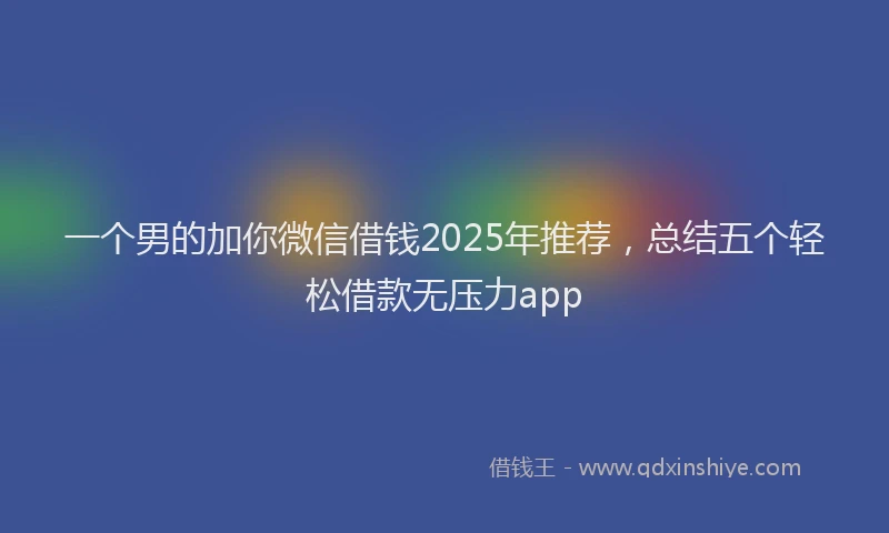 一个男的加你微信借钱2025年推荐，总结五个轻松借款无压力app