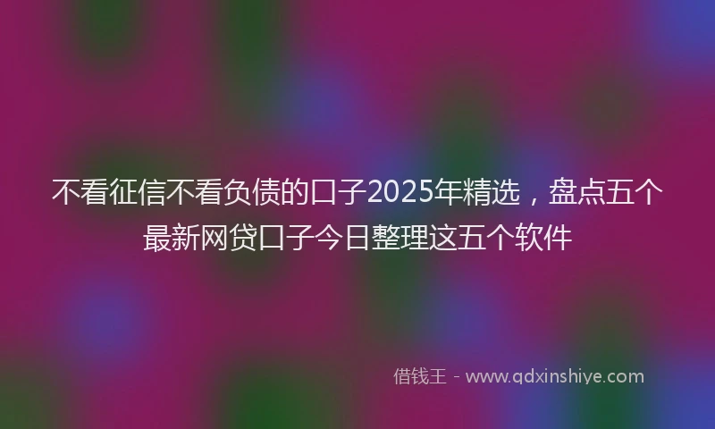 不看征信不看负债的口子2025年精选，盘点五个最新网贷口子今日整理这五个软件