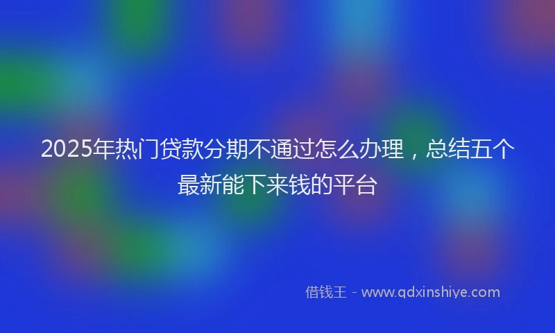 2025年热门贷款分期不通过怎么办理，总结五个最新能下来钱的平台