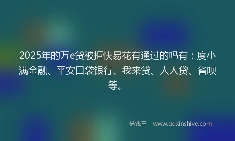 2025年的万e贷被拒快易花有通过的吗有：度小满金融、平安口袋银行、我来贷、人人贷、省呗等。