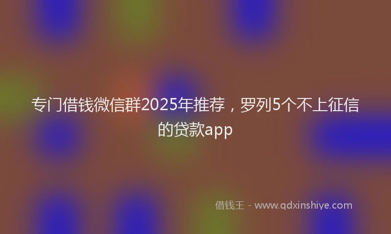 专门借钱微信群2025年推荐，罗列5个不上征信的贷款app