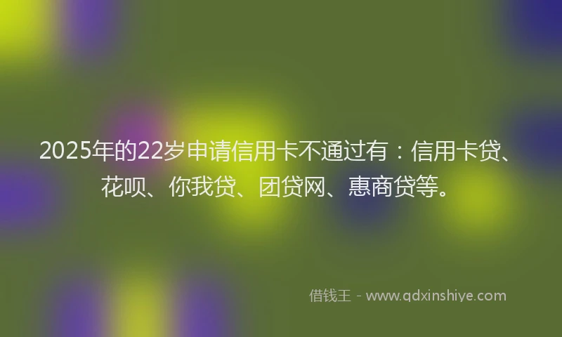 2025年的22岁申请信用卡不通过有：信用卡贷、花呗、你我贷、团贷网、惠商贷等。