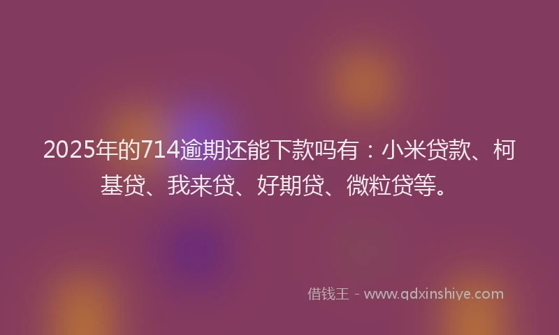2025年的714逾期还能下款吗有：小米贷款、柯基贷、我来贷、好期贷、微粒贷等。