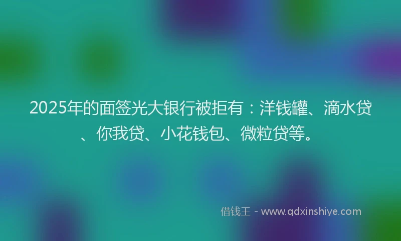 2025年的面签光大银行被拒有：洋钱罐、滴水贷、你我贷、小花钱包、微粒贷等。