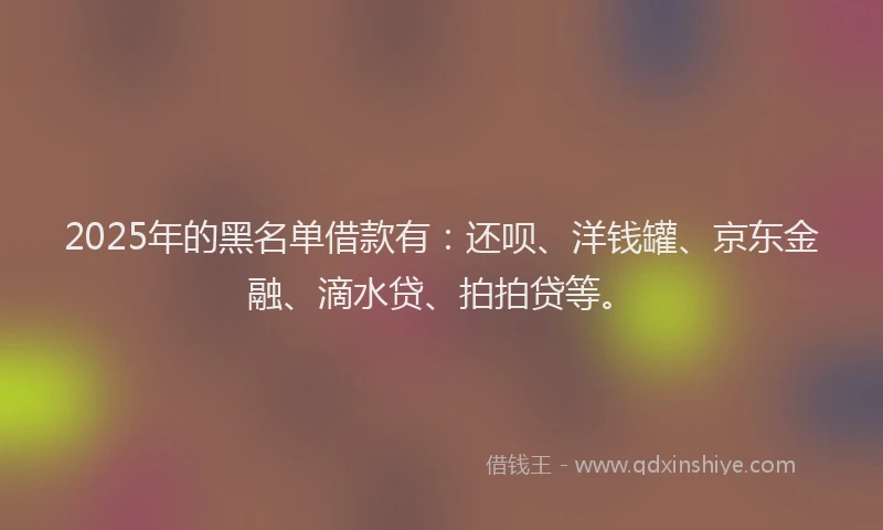 2025年的黑名单借款有：还呗、洋钱罐、京东金融、滴水贷、拍拍贷等。