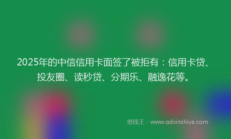 2025年的中信信用卡面签了被拒有：信用卡贷、投友圈、读秒贷、分期乐、融逸花等。