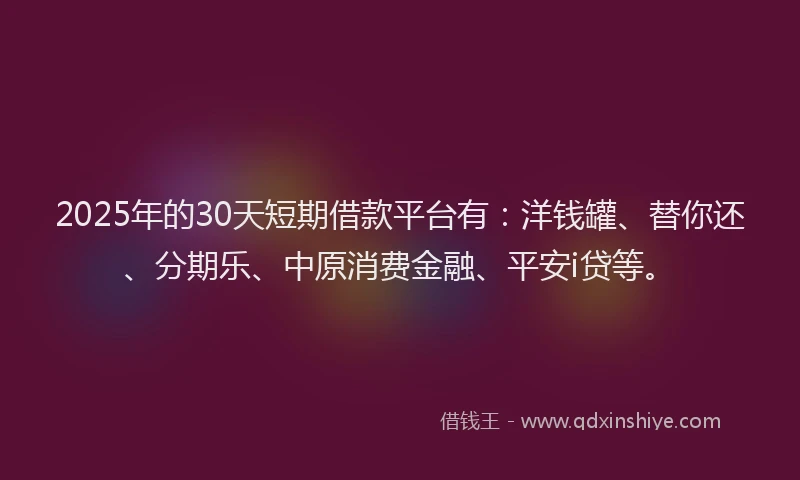 2025年的30天短期借款平台有：洋钱罐、替你还、分期乐、中原消费金融、平安i贷等。