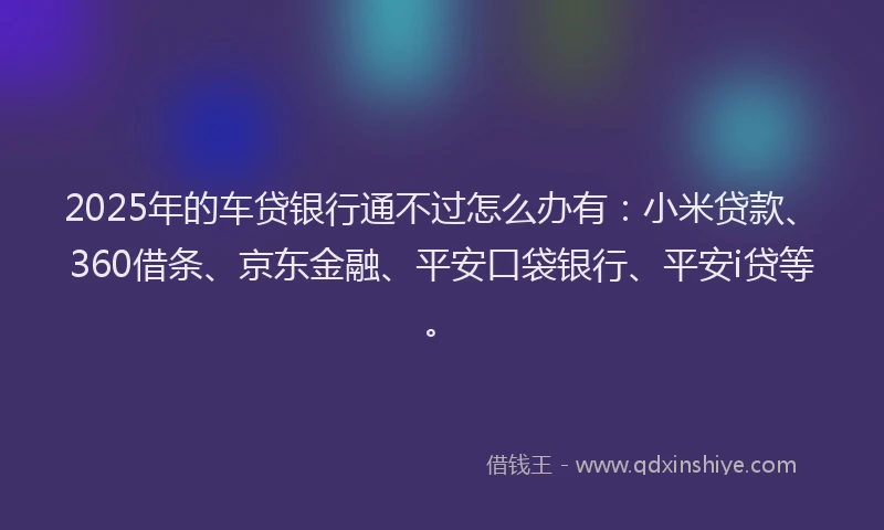 2025年的车贷银行通不过怎么办有：小米贷款、360借条、京东金融、平安口袋银行、平安i贷等。