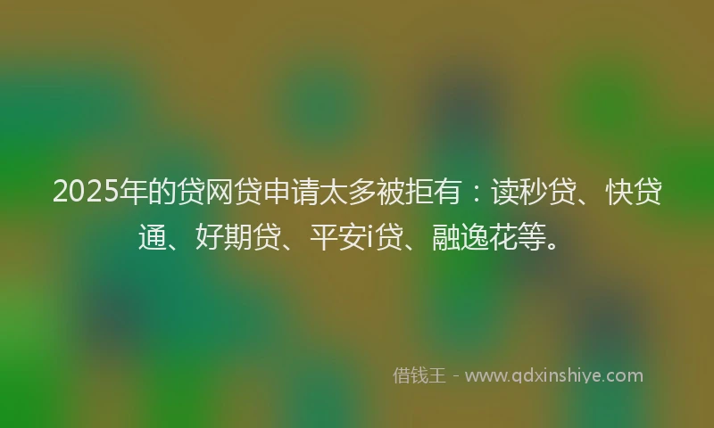 2025年的贷网贷申请太多被拒有：读秒贷、快贷通、好期贷、平安i贷、融逸花等。