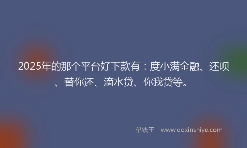 2025年的那个平台好下款有：度小满金融、还呗、替你还、滴水贷、你我贷等。