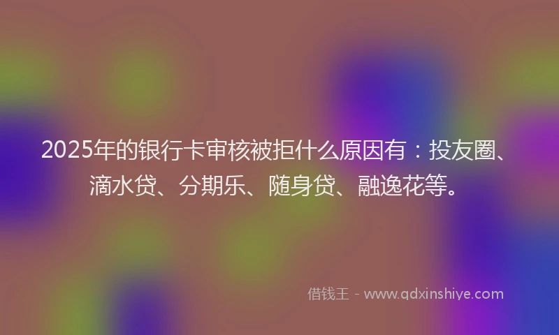 2025年的银行卡审核被拒什么原因有：投友圈、滴水贷、分期乐、随身贷、融逸花等。