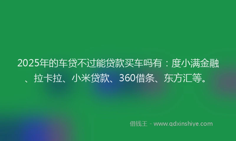 2025年的车贷不过能贷款买车吗有：度小满金融、拉卡拉、小米贷款、360借条、东方汇等。