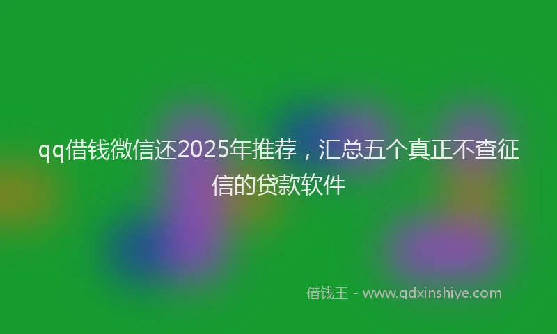 qq借钱微信还2025年推荐，汇总五个真正不查征信的贷款软件