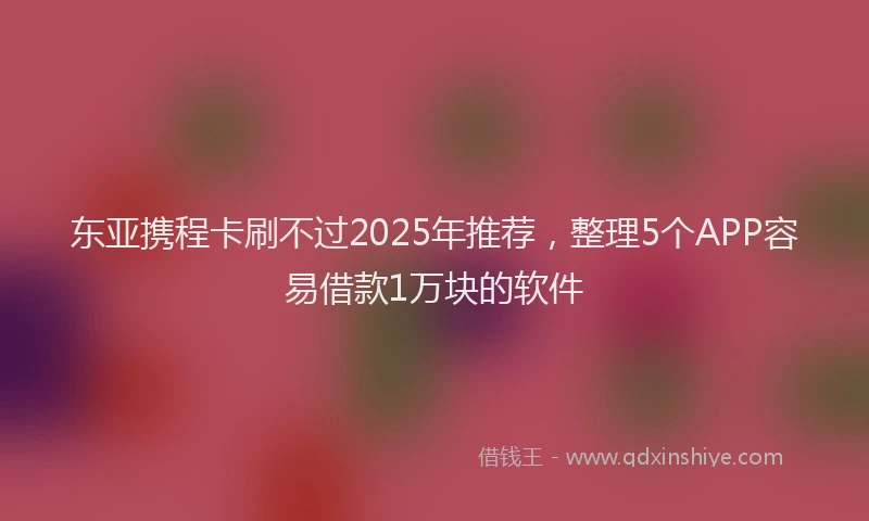 东亚携程卡刷不过2025年推荐，整理5个APP容易借款1万块的软件
