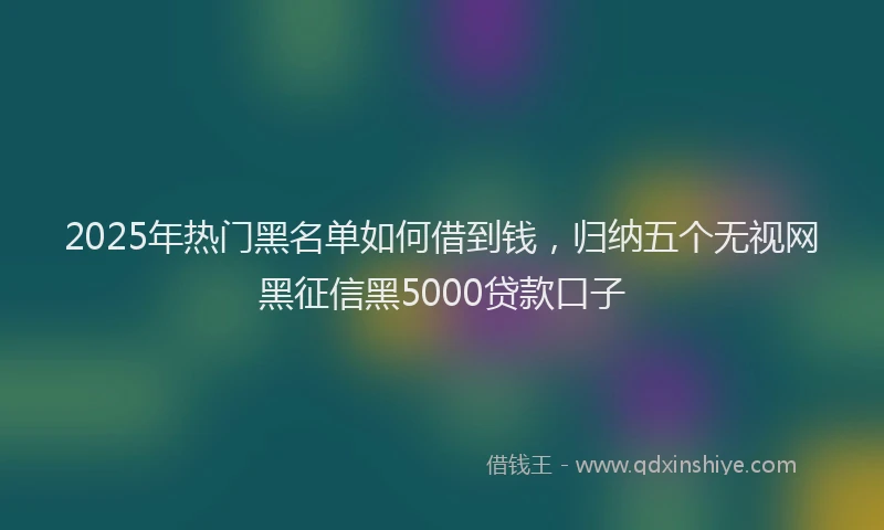 2025年热门黑名单如何借到钱，归纳五个无视网黑征信黑5000贷款口子