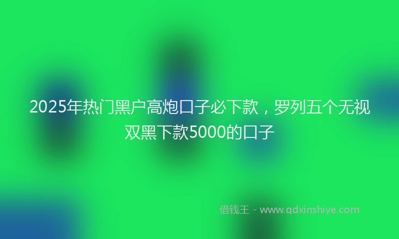 2025年热门黑户高炮口子必下款，罗列五个无视双黑下款5000的口子