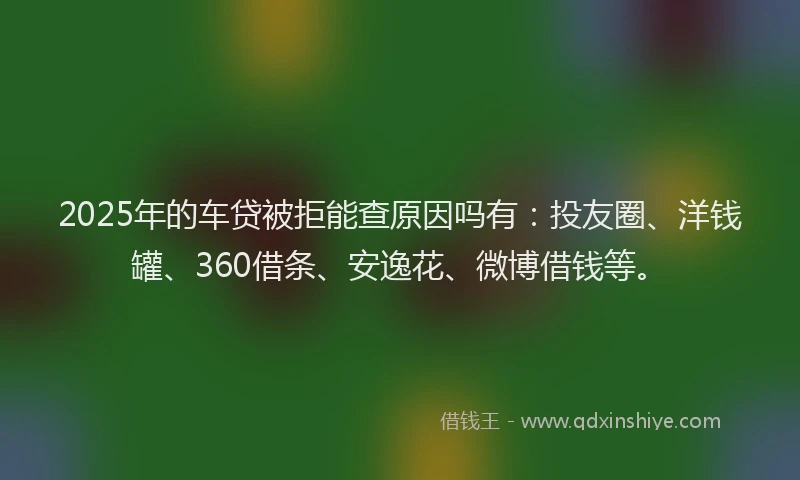 2025年的车贷被拒能查原因吗有：投友圈、洋钱罐、360借条、安逸花、微博借钱等。