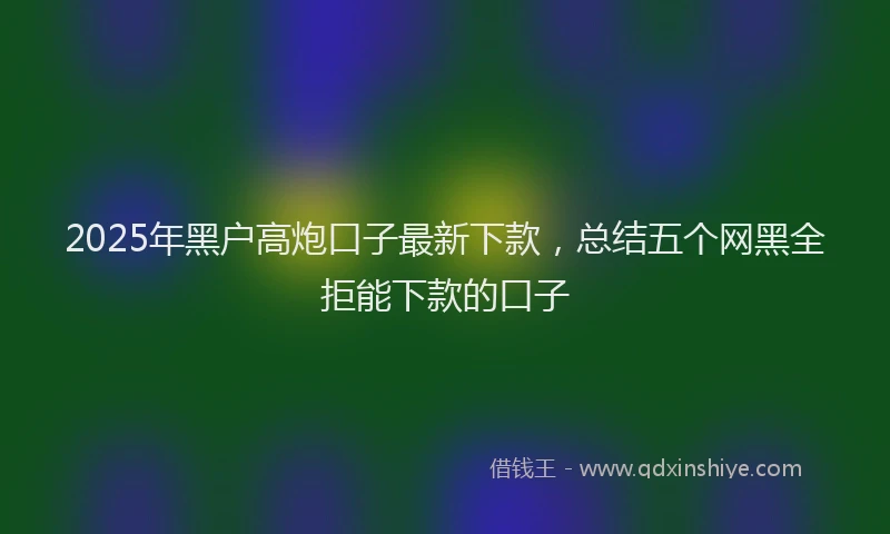 2025年黑户高炮口子最新下款，总结五个网黑全拒能下款的口子