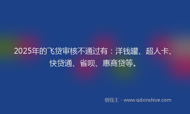 2025年的飞贷审核不通过有：洋钱罐、超人卡、快贷通、省呗、惠商贷等。