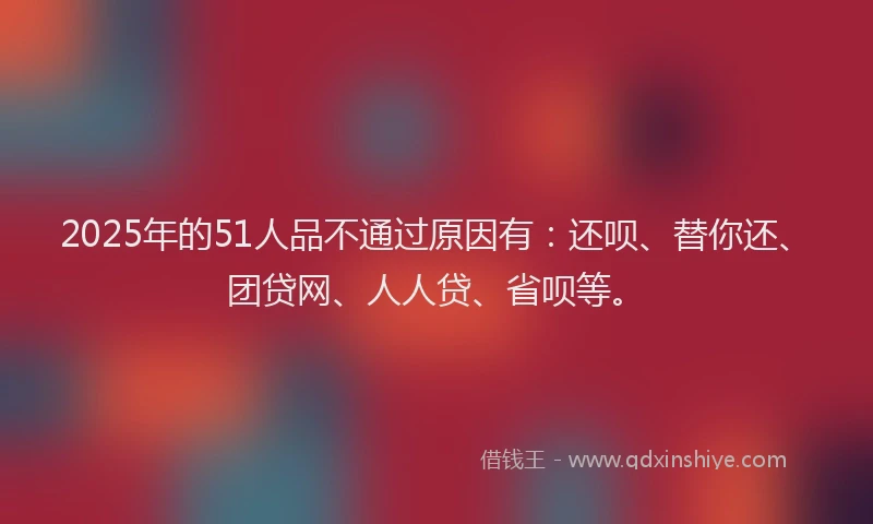 2025年的51人品不通过原因有：还呗、替你还、团贷网、人人贷、省呗等。