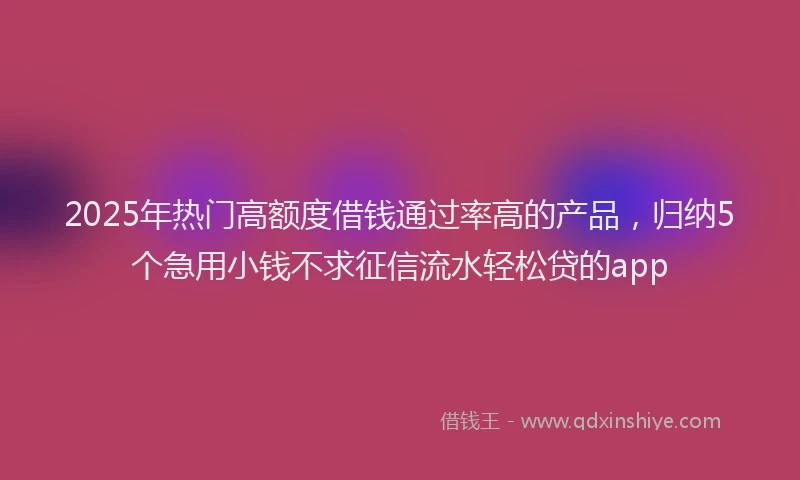 2025年热门高额度借钱通过率高的产品，归纳5个急用小钱不求征信流水轻松贷的app