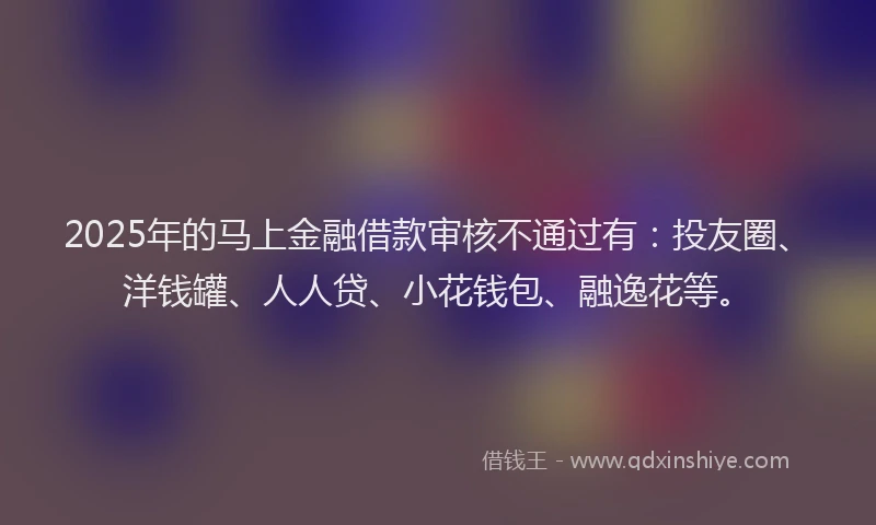 2025年的马上金融借款审核不通过有：投友圈、洋钱罐、人人贷、小花钱包、融逸花等。