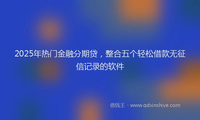 2025年热门金融分期贷，整合五个轻松借款无征信记录的软件