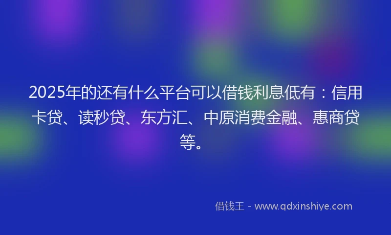 2025年的还有什么平台可以借钱利息低有：信用卡贷、读秒贷、东方汇、中原消费金融、惠商贷等。