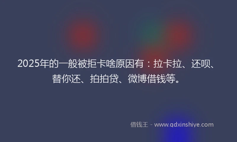 2025年的一般被拒卡啥原因有：拉卡拉、还呗、替你还、拍拍贷、微博借钱等。