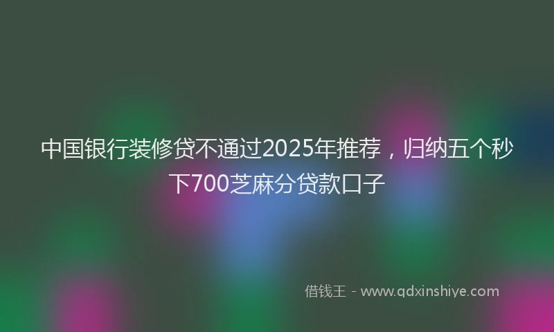 中国银行装修贷不通过2025年推荐，归纳五个秒下700芝麻分贷款口子
