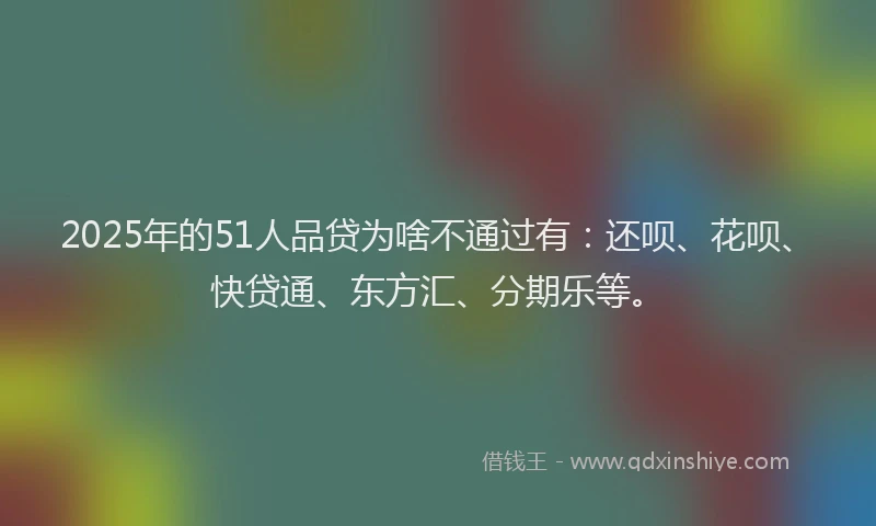 2025年的51人品贷为啥不通过有：还呗、花呗、快贷通、东方汇、分期乐等。