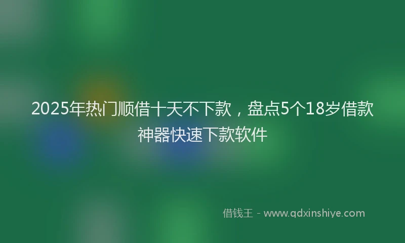2025年热门顺借十天不下款，盘点5个18岁借款神器快速下款软件