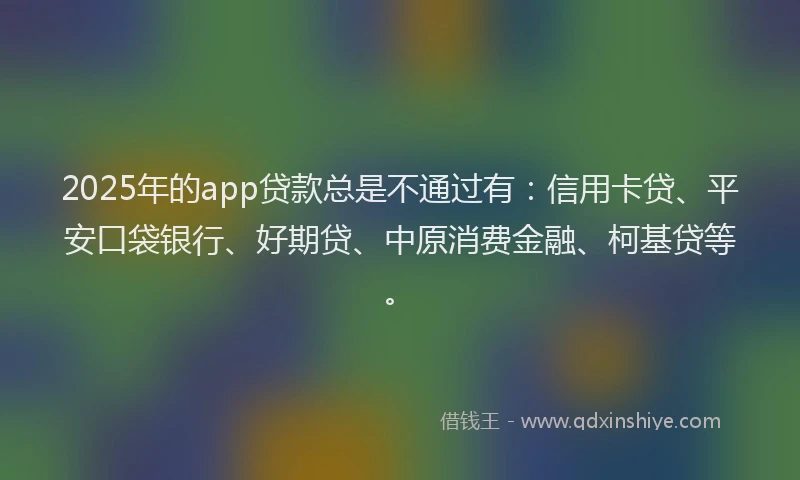 2025年的app贷款总是不通过有：信用卡贷、平安口袋银行、好期贷、中原消费金融、柯基贷等。