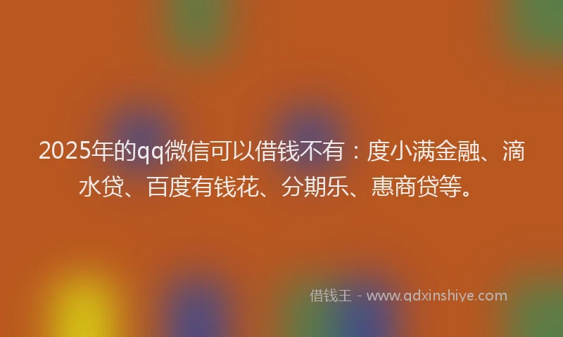 2025年的qq微信可以借钱不有:度小满金融、滴水贷、百度有钱花、分期乐、惠商贷等。