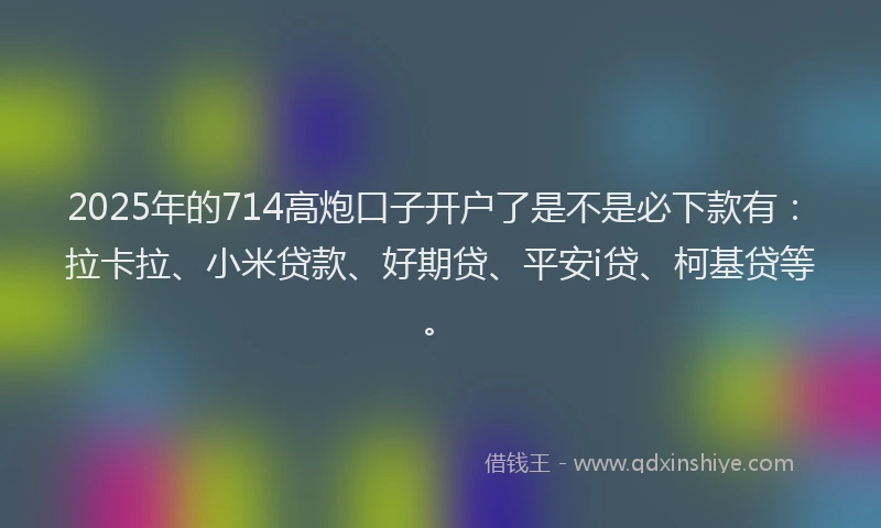 2025年的714高炮口子开户了是不是必下款有：拉卡拉、小米贷款、好期贷、平安i贷、柯基贷等。