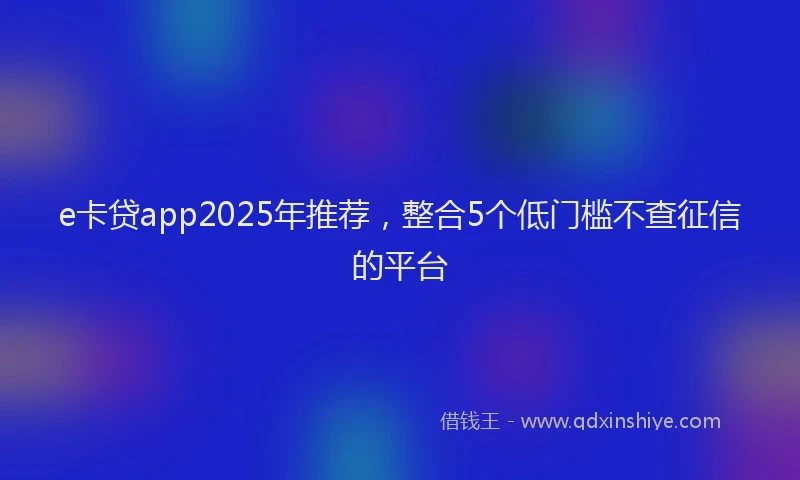 e卡贷app2025年推荐，整合5个低门槛不查征信的平台