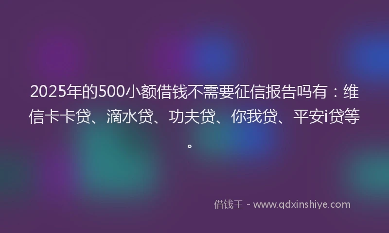 2025年的500小额借钱不需要征信报告吗有：维信卡卡贷、滴水贷、功夫贷、你我贷、平安i贷等。