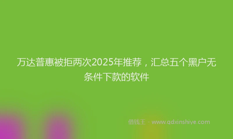 万达普惠被拒两次2025年推荐，汇总五个黑户无条件下款的软件