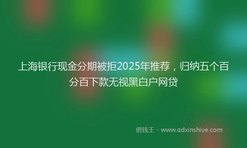 上海银行现金分期被拒2025年推荐，归纳五个百分百下款无视黑白户网贷