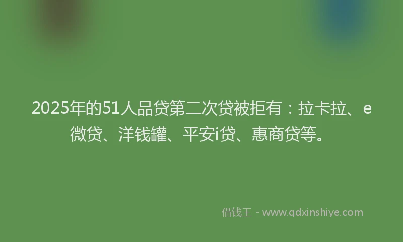 2025年的51人品贷第二次贷被拒有：拉卡拉、e微贷、洋钱罐、平安i贷、惠商贷等。