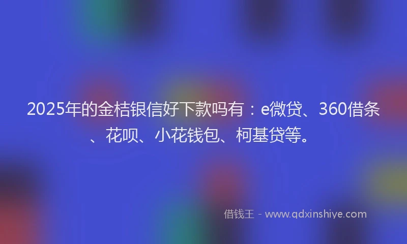 2025年的金桔银信好下款吗有：e微贷、360借条、花呗、小花钱包、柯基贷等。