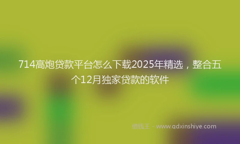 714高炮贷款平台怎么下载2025年精选，整合五个12月独家贷款的软件