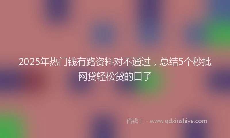 2025年热门钱有路资料对不通过，总结5个秒批网贷轻松贷的口子