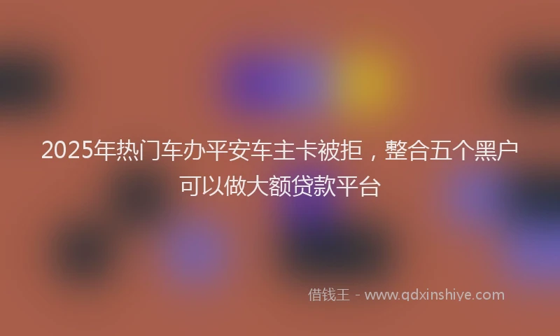 2025年热门车办平安车主卡被拒，整合五个黑户可以做大额贷款平台