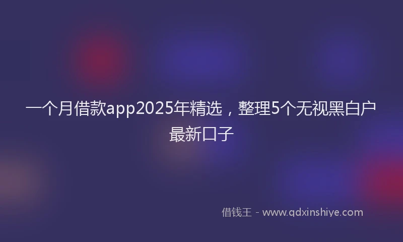 一个月借款app2025年精选，整理5个无视黑白户最新口子