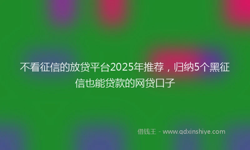 不看征信的放贷平台2025年推荐，归纳5个黑征信也能贷款的网贷口子